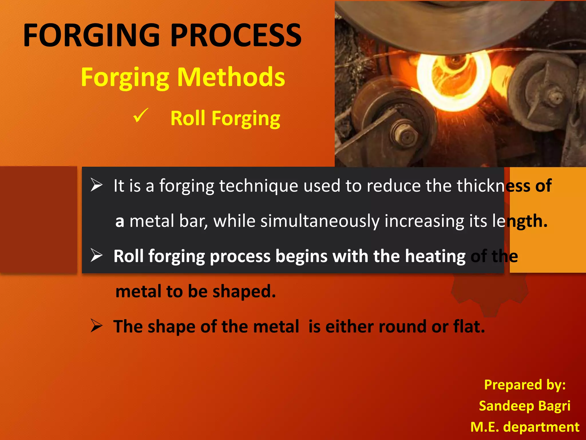 FORGING PROCESS
Prepared by:
Sandeep Bagri
M.E. department
 Roll Forging
Forging Methods
 It is a forging technique used to reduce the thickness of
a metal bar, while simultaneously increasing its length.
 Roll forging process begins with the heating of the
metal to be shaped.
 The shape of the metal is either round or flat.
 
