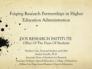 Forging Research Partnerships in Higher Education Administration DOS RESEARCH INSTITUTE  Office Of The Dean Of Students Heather Cole, Doctoral Student and GRA Audrey Sorrells, Ph.D. Associate Dean of Students for Research Associate Professor, Special Education, College of Education Fellow, Lee Hage Jamail Regents Chair in Education 