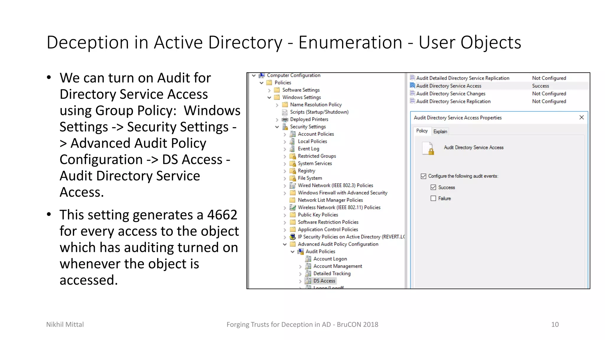 Deception in Active Directory - Enumeration - User Objects
• We can turn on Audit for
Directory Service Access
using Group Policy: Windows
Settings -> Security Settings -
> Advanced Audit Policy
Configuration -> DS Access -
Audit Directory Service
Access.
• This setting generates a 4662
for every access to the object
which has auditing turned on
whenever the object is
accessed.
Nikhil Mittal Forging Trusts for Deception in AD - BruCON 2018 10
 