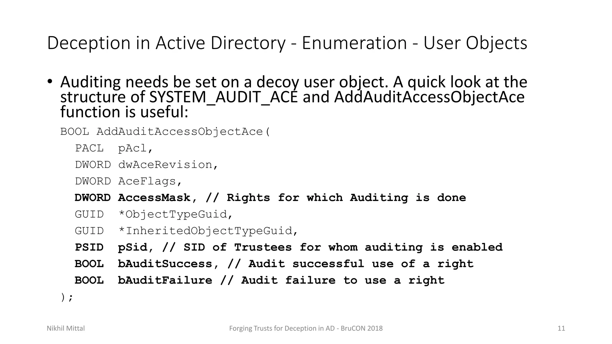 Deception in Active Directory - Enumeration - User Objects
• Auditing needs be set on a decoy user object. A quick look at the
structure of SYSTEM_AUDIT_ACE and AddAuditAccessObjectAce
function is useful:
BOOL AddAuditAccessObjectAce(
PACL pAcl,
DWORD dwAceRevision,
DWORD AceFlags,
DWORD AccessMask, // Rights for which Auditing is done
GUID *ObjectTypeGuid,
GUID *InheritedObjectTypeGuid,
PSID pSid, // SID of Trustees for whom auditing is enabled
BOOL bAuditSuccess, // Audit successful use of a right
BOOL bAuditFailure // Audit failure to use a right
);
Nikhil Mittal Forging Trusts for Deception in AD - BruCON 2018 11
 