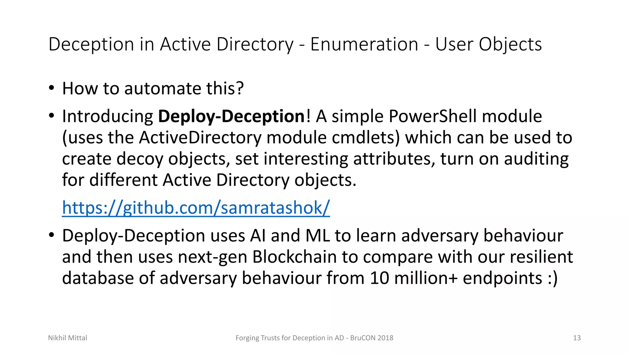 Deception in Active Directory - Enumeration - User Objects
• How to automate this?
• Introducing Deploy-Deception! A simple PowerShell module
(uses the ActiveDirectory module cmdlets) which can be used to
create decoy objects, set interesting attributes, turn on auditing
for different Active Directory objects.
https://github.com/samratashok/
• Deploy-Deception uses AI and ML to learn adversary behaviour
and then uses next-gen Blockchain to compare with our resilient
database of adversary behaviour from 10 million+ endpoints :)
Nikhil Mittal Forging Trusts for Deception in AD - BruCON 2018 13
 