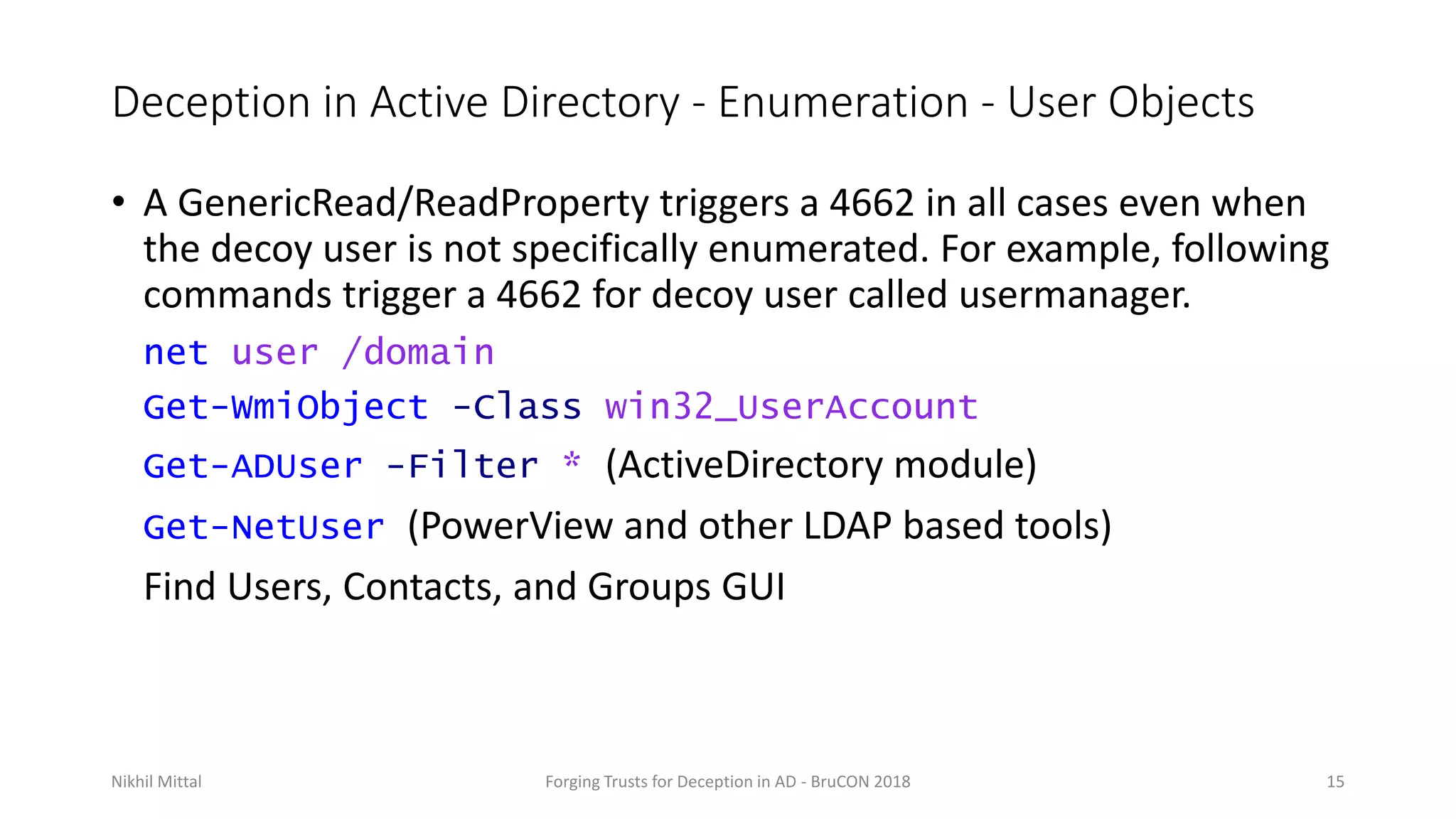 Deception in Active Directory - Enumeration - User Objects
• A GenericRead/ReadProperty triggers a 4662 in all cases even when
the decoy user is not specifically enumerated. For example, following
commands trigger a 4662 for decoy user called usermanager.
net user /domain
Get-WmiObject -Class win32_UserAccount
Get-ADUser -Filter * (ActiveDirectory module)
Get-NetUser (PowerView and other LDAP based tools)
Find Users, Contacts, and Groups GUI
Nikhil Mittal Forging Trusts for Deception in AD - BruCON 2018 15
 