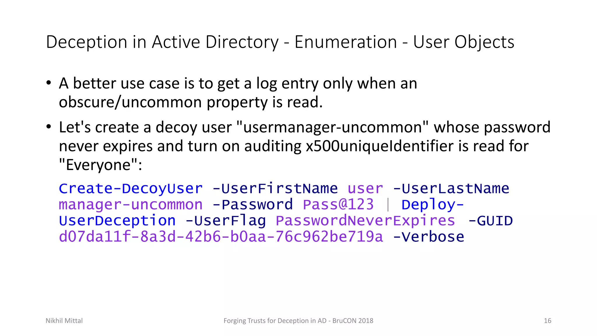 Deception in Active Directory - Enumeration - User Objects
• A better use case is to get a log entry only when an
obscure/uncommon property is read.
• Let's create a decoy user "usermanager-uncommon" whose password
never expires and turn on auditing x500uniqueIdentifier is read for
"Everyone":
Create-DecoyUser -UserFirstName user -UserLastName
manager-uncommon -Password Pass@123 | Deploy-
UserDeception -UserFlag PasswordNeverExpires -GUID
d07da11f-8a3d-42b6-b0aa-76c962be719a -Verbose
Nikhil Mittal Forging Trusts for Deception in AD - BruCON 2018 16
 
