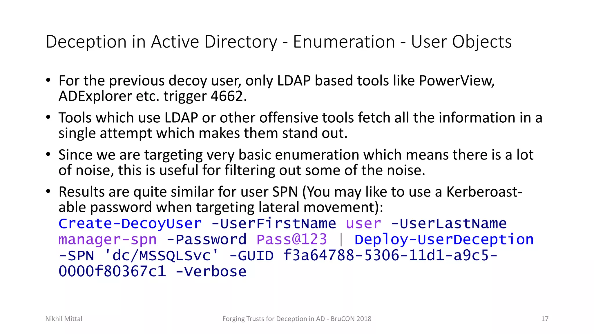 Deception in Active Directory - Enumeration - User Objects
• For the previous decoy user, only LDAP based tools like PowerView,
ADExplorer etc. trigger 4662.
• Tools which use LDAP or other offensive tools fetch all the information in a
single attempt which makes them stand out.
• Since we are targeting very basic enumeration which means there is a lot
of noise, this is useful for filtering out some of the noise.
• Results are quite similar for user SPN (You may like to use a Kerberoast-
able password when targeting lateral movement):
Create-DecoyUser -UserFirstName user -UserLastName
manager-spn -Password Pass@123 | Deploy-UserDeception
-SPN 'dc/MSSQLSvc' -GUID f3a64788-5306-11d1-a9c5-
0000f80367c1 -Verbose
Nikhil Mittal Forging Trusts for Deception in AD - BruCON 2018 17
 