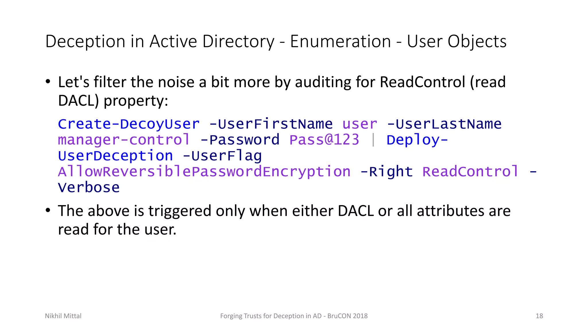 Deception in Active Directory - Enumeration - User Objects
• Let's filter the noise a bit more by auditing for ReadControl (read
DACL) property:
Create-DecoyUser -UserFirstName user -UserLastName
manager-control -Password Pass@123 | Deploy-
UserDeception -UserFlag
AllowReversiblePasswordEncryption -Right ReadControl -
Verbose
• The above is triggered only when either DACL or all attributes are
read for the user.
Nikhil Mittal Forging Trusts for Deception in AD - BruCON 2018 18
 
