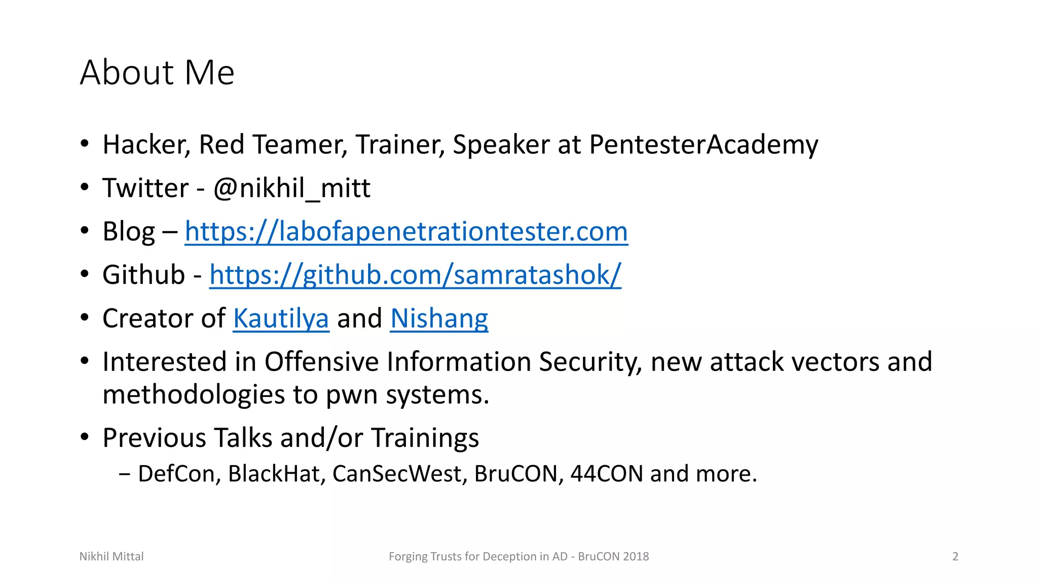 About Me
• Hacker, Red Teamer, Trainer, Speaker at PentesterAcademy
• Twitter - @nikhil_mitt
• Blog – https://labofapenetrationtester.com
• Github - https://github.com/samratashok/
• Creator of Kautilya and Nishang
• Interested in Offensive Information Security, new attack vectors and
methodologies to pwn systems.
• Previous Talks and/or Trainings
− DefCon, BlackHat, CanSecWest, BruCON, 44CON and more.
Nikhil Mittal Forging Trusts for Deception in AD - BruCON 2018 2
 