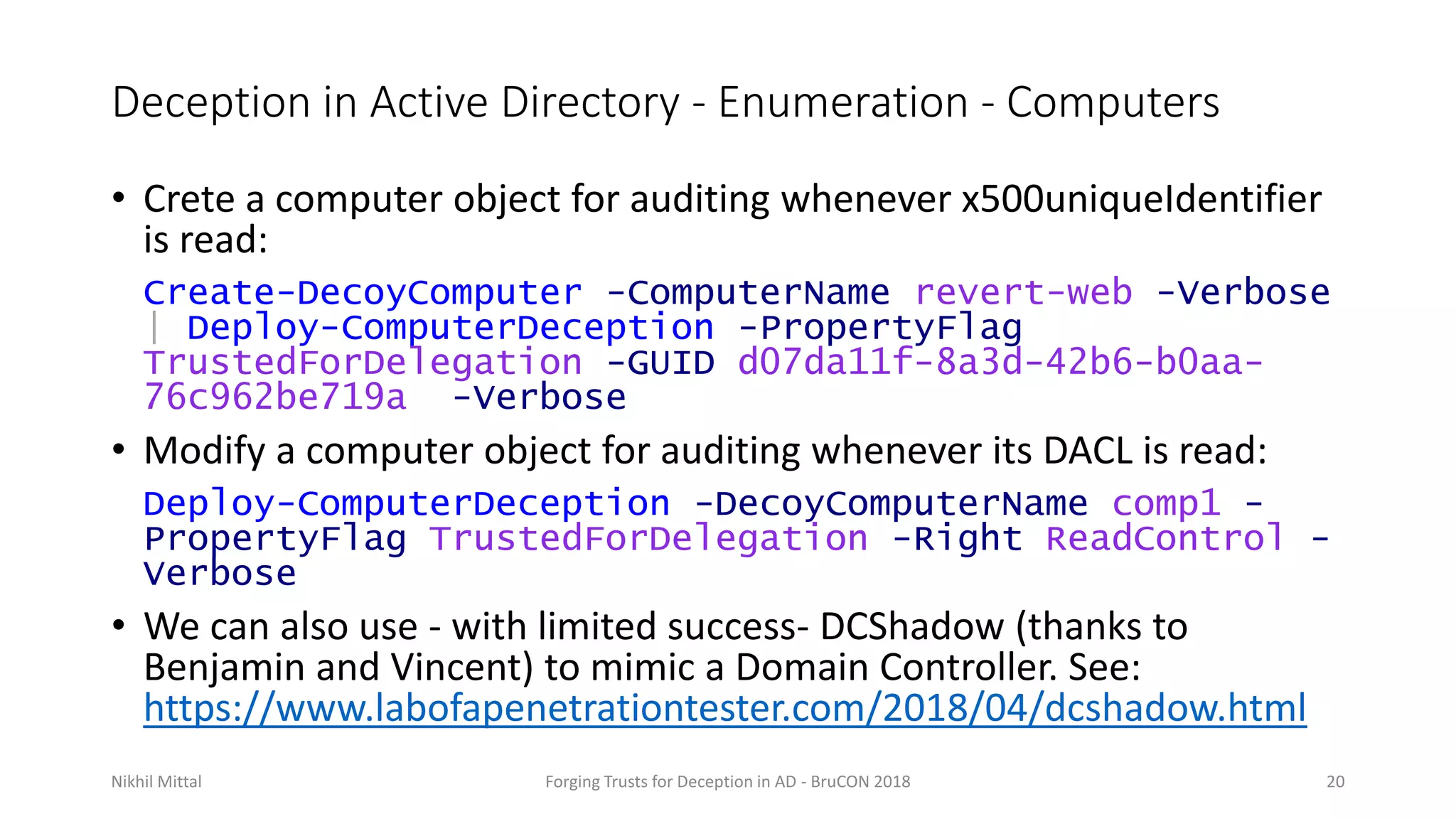 Deception in Active Directory - Enumeration - Computers
• Crete a computer object for auditing whenever x500uniqueIdentifier
is read:
Create-DecoyComputer -ComputerName revert-web -Verbose
| Deploy-ComputerDeception -PropertyFlag
TrustedForDelegation -GUID d07da11f-8a3d-42b6-b0aa-
76c962be719a -Verbose
• Modify a computer object for auditing whenever its DACL is read:
Deploy-ComputerDeception -DecoyComputerName comp1 -
PropertyFlag TrustedForDelegation -Right ReadControl -
Verbose
• We can also use - with limited success- DCShadow (thanks to
Benjamin and Vincent) to mimic a Domain Controller. See:
https://www.labofapenetrationtester.com/2018/04/dcshadow.html
Nikhil Mittal Forging Trusts for Deception in AD - BruCON 2018 20
 