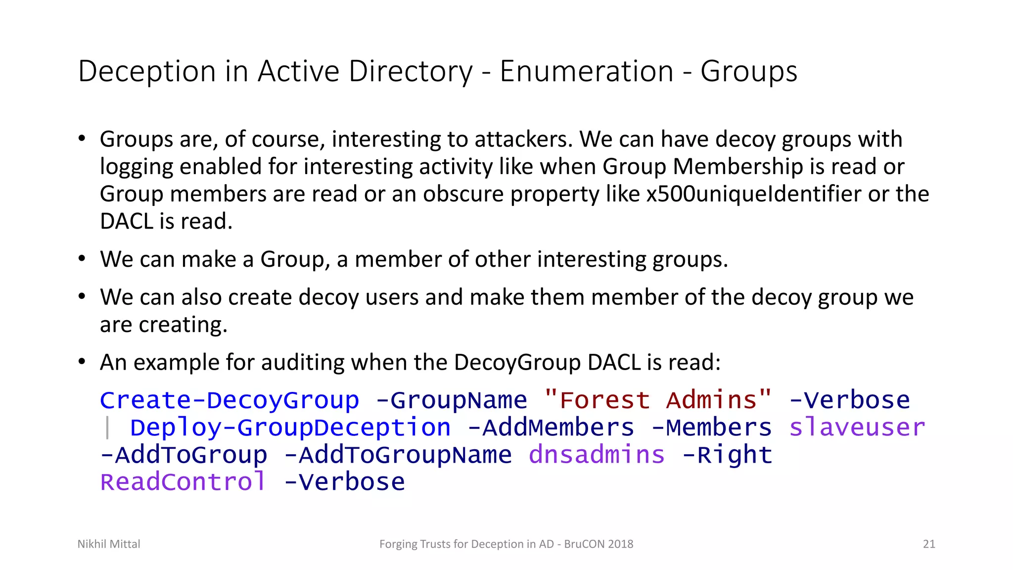 Deception in Active Directory - Enumeration - Groups
• Groups are, of course, interesting to attackers. We can have decoy groups with
logging enabled for interesting activity like when Group Membership is read or
Group members are read or an obscure property like x500uniqueIdentifier or the
DACL is read.
• We can make a Group, a member of other interesting groups.
• We can also create decoy users and make them member of the decoy group we
are creating.
• An example for auditing when the DecoyGroup DACL is read:
Create-DecoyGroup -GroupName "Forest Admins" -Verbose
| Deploy-GroupDeception -AddMembers -Members slaveuser
-AddToGroup -AddToGroupName dnsadmins -Right
ReadControl -Verbose
Nikhil Mittal Forging Trusts for Deception in AD - BruCON 2018 21
 