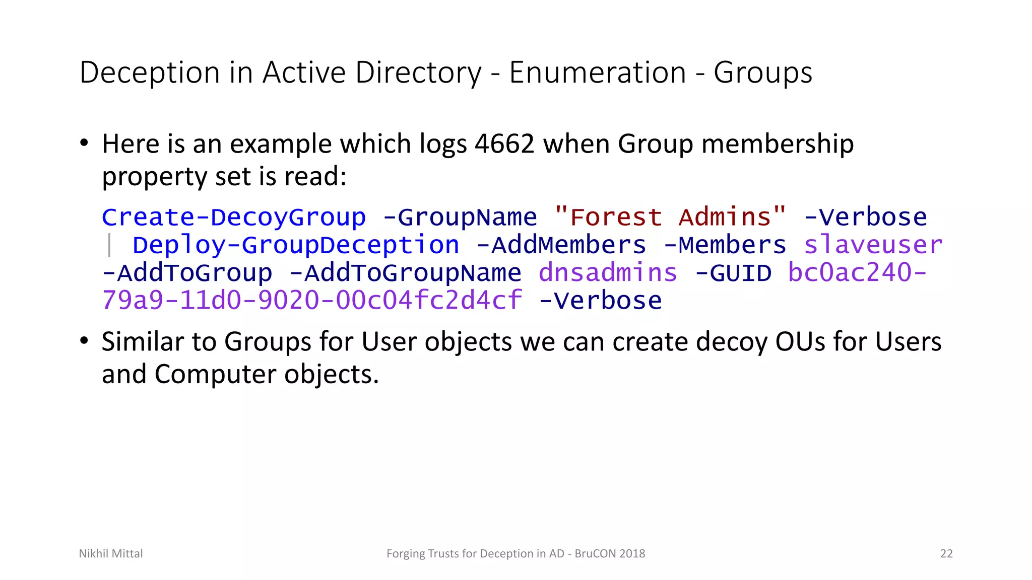 Deception in Active Directory - Enumeration - Groups
• Here is an example which logs 4662 when Group membership
property set is read:
Create-DecoyGroup -GroupName "Forest Admins" -Verbose
| Deploy-GroupDeception -AddMembers -Members slaveuser
-AddToGroup -AddToGroupName dnsadmins -GUID bc0ac240-
79a9-11d0-9020-00c04fc2d4cf -Verbose
• Similar to Groups for User objects we can create decoy OUs for Users
and Computer objects.
Nikhil Mittal Forging Trusts for Deception in AD - BruCON 2018 22
 