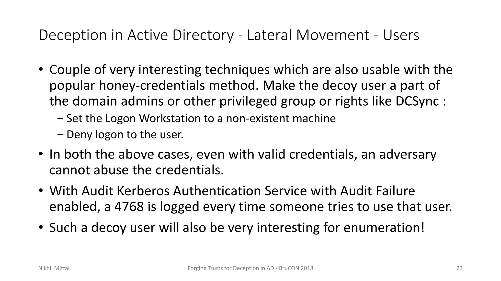 Deception in Active Directory - Lateral Movement - Users
• Couple of very interesting techniques which are also usable with the
popular honey-credentials method. Make the decoy user a part of
the domain admins or other privileged group or rights like DCSync :
− Set the Logon Workstation to a non-existent machine
− Deny logon to the user.
• In both the above cases, even with valid credentials, an adversary
cannot abuse the credentials.
• With Audit Kerberos Authentication Service with Audit Failure
enabled, a 4768 is logged every time someone tries to use that user.
• Such a decoy user will also be very interesting for enumeration!
Nikhil Mittal Forging Trusts for Deception in AD - BruCON 2018 23
 