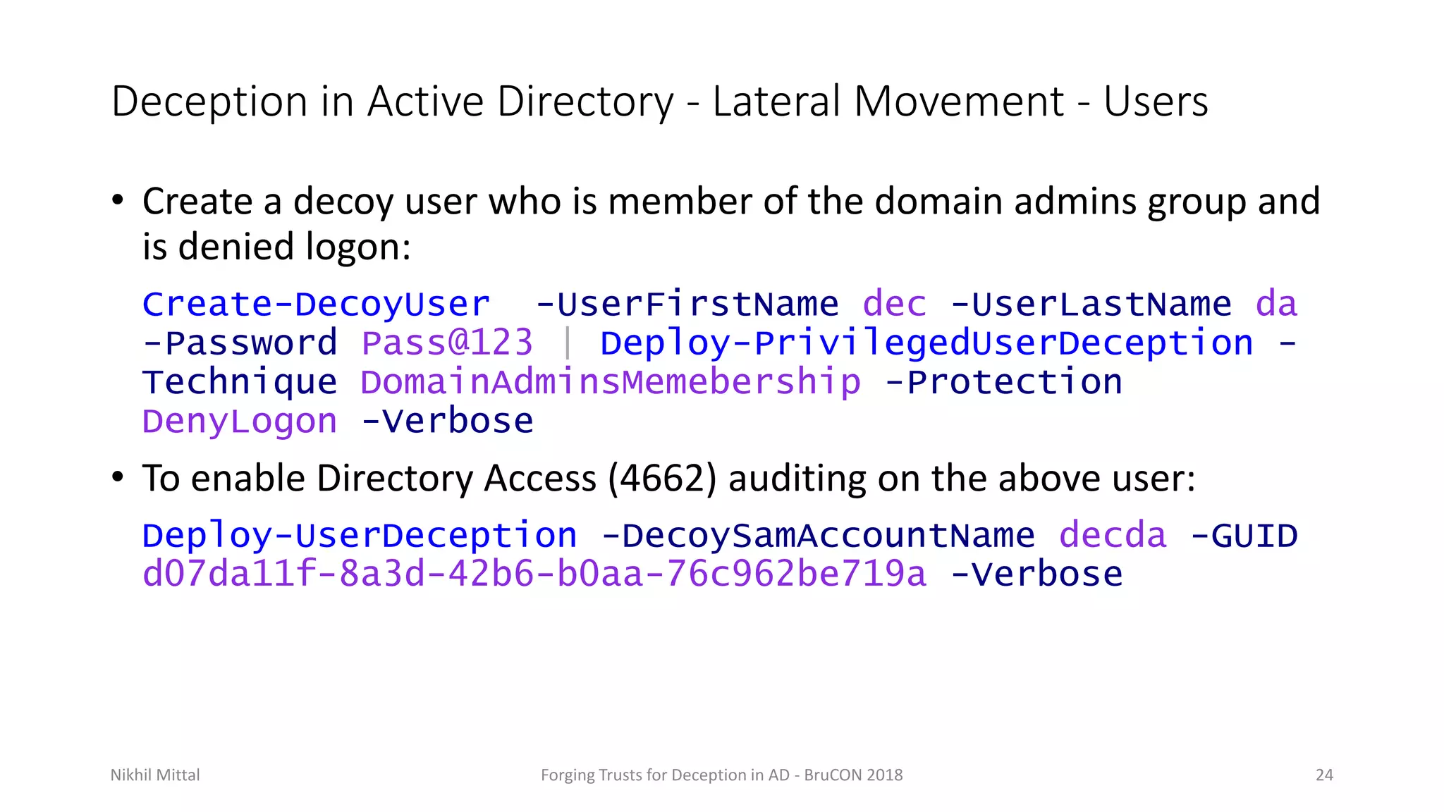 Deception in Active Directory - Lateral Movement - Users
• Create a decoy user who is member of the domain admins group and
is denied logon:
Create-DecoyUser -UserFirstName dec -UserLastName da
-Password Pass@123 | Deploy-PrivilegedUserDeception -
Technique DomainAdminsMemebership -Protection
DenyLogon -Verbose
• To enable Directory Access (4662) auditing on the above user:
Deploy-UserDeception -DecoySamAccountName decda -GUID
d07da11f-8a3d-42b6-b0aa-76c962be719a -Verbose
Nikhil Mittal Forging Trusts for Deception in AD - BruCON 2018 24
 