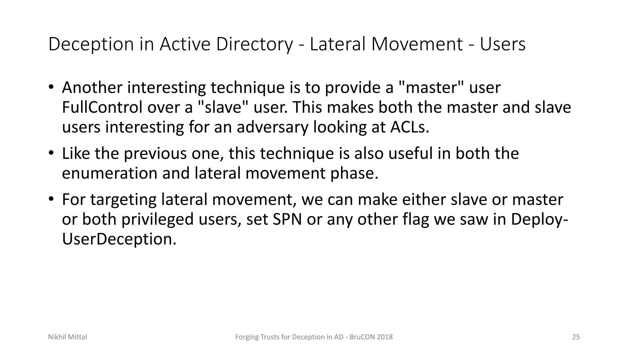 Deception in Active Directory - Lateral Movement - Users
• Another interesting technique is to provide a "master" user
FullControl over a "slave" user. This makes both the master and slave
users interesting for an adversary looking at ACLs.
• Like the previous one, this technique is also useful in both the
enumeration and lateral movement phase.
• For targeting lateral movement, we can make either slave or master
or both privileged users, set SPN or any other flag we saw in Deploy-
UserDeception.
Nikhil Mittal Forging Trusts for Deception in AD - BruCON 2018 25
 