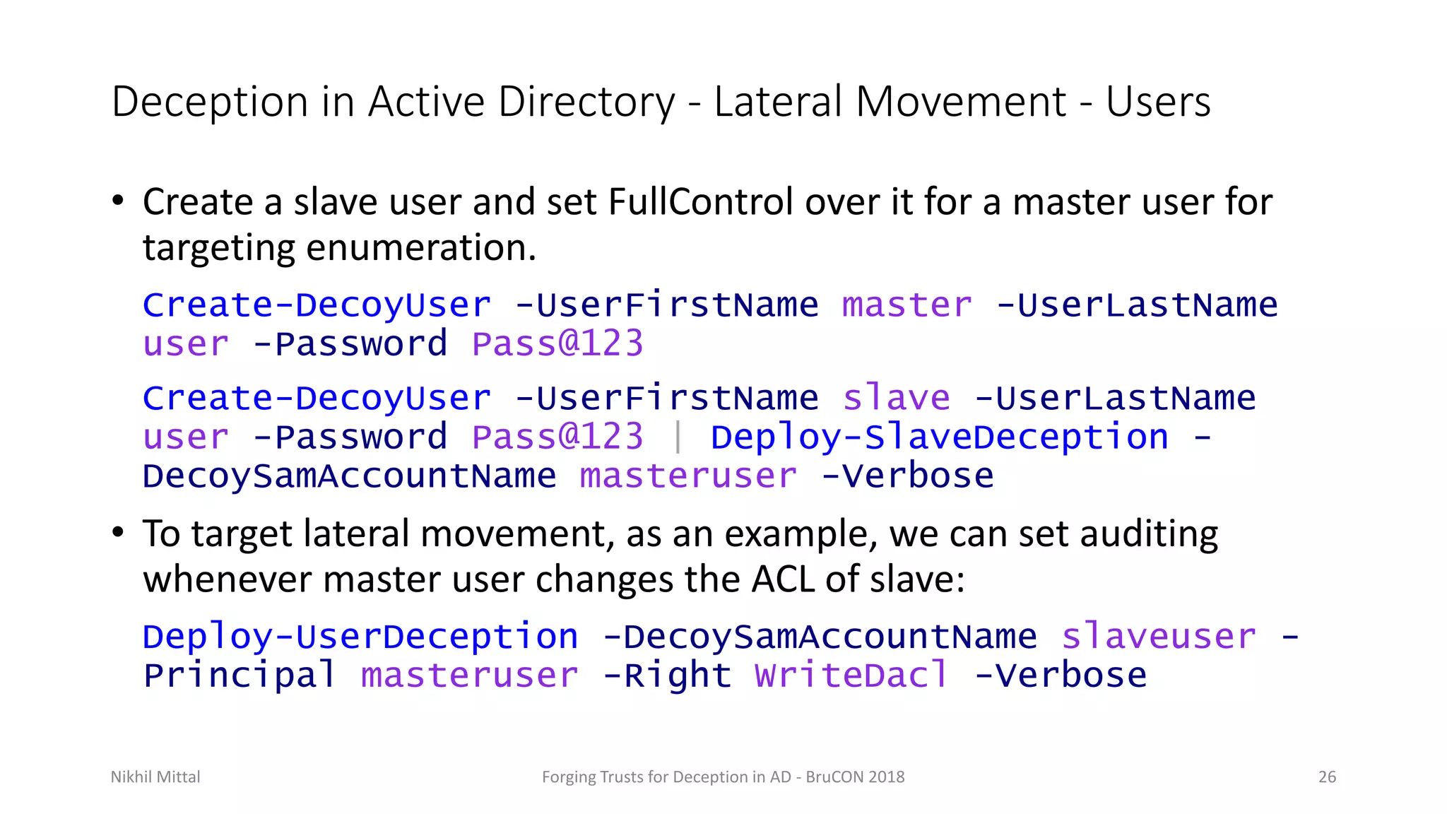 Deception in Active Directory - Lateral Movement - Users
• Create a slave user and set FullControl over it for a master user for
targeting enumeration.
Create-DecoyUser -UserFirstName master -UserLastName
user -Password Pass@123
Create-DecoyUser -UserFirstName slave -UserLastName
user -Password Pass@123 | Deploy-SlaveDeception -
DecoySamAccountName masteruser -Verbose
• To target lateral movement, as an example, we can set auditing
whenever master user changes the ACL of slave:
Deploy-UserDeception -DecoySamAccountName slaveuser -
Principal masteruser -Right WriteDacl -Verbose
Nikhil Mittal Forging Trusts for Deception in AD - BruCON 2018 26
 