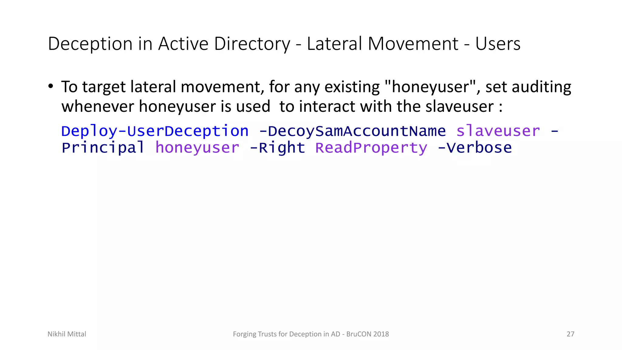 Deception in Active Directory - Lateral Movement - Users
• To target lateral movement, for any existing "honeyuser", set auditing
whenever honeyuser is used to interact with the slaveuser :
Deploy-UserDeception -DecoySamAccountName slaveuser -
Principal honeyuser -Right ReadProperty -Verbose
Nikhil Mittal Forging Trusts for Deception in AD - BruCON 2018 27
 