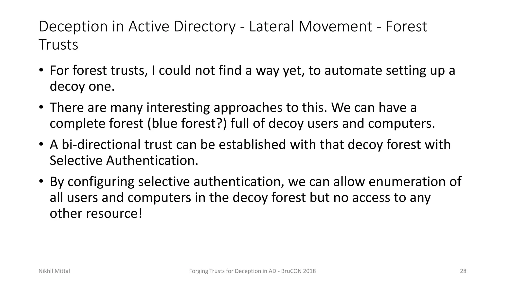 Deception in Active Directory - Lateral Movement - Forest
Trusts
• For forest trusts, I could not find a way yet, to automate setting up a
decoy one.
• There are many interesting approaches to this. We can have a
complete forest (blue forest?) full of decoy users and computers.
• A bi-directional trust can be established with that decoy forest with
Selective Authentication.
• By configuring selective authentication, we can allow enumeration of
all users and computers in the decoy forest but no access to any
other resource!
Nikhil Mittal Forging Trusts for Deception in AD - BruCON 2018 28
 