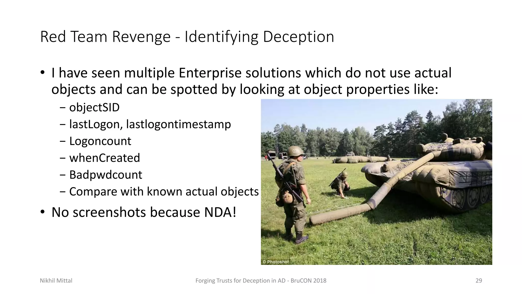 Red Team Revenge - Identifying Deception
• I have seen multiple Enterprise solutions which do not use actual
objects and can be spotted by looking at object properties like:
− objectSID
− lastLogon, lastlogontimestamp
− Logoncount
− whenCreated
− Badpwdcount
− Compare with known actual objects
• No screenshots because NDA!
Nikhil Mittal Forging Trusts for Deception in AD - BruCON 2018 29
 