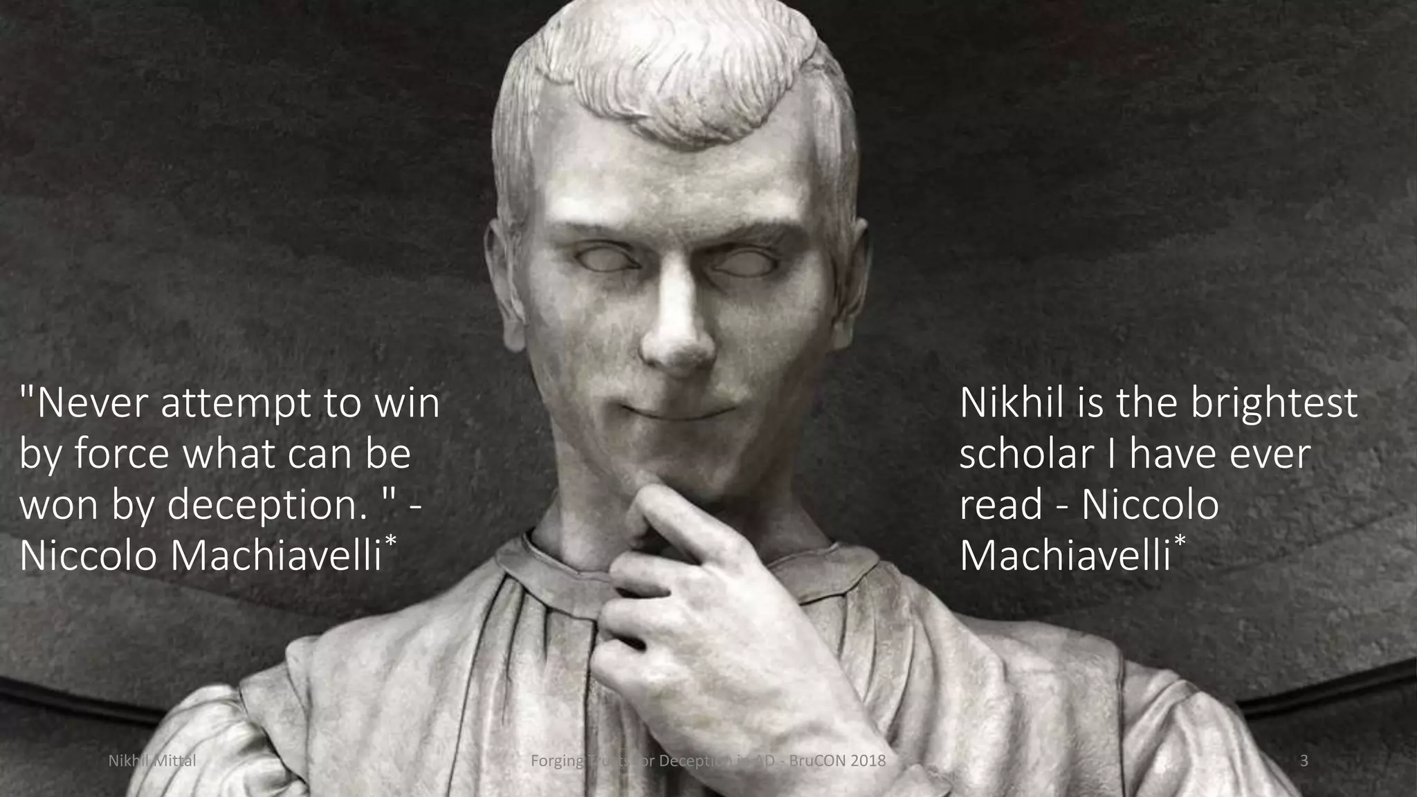 "Never attempt to win
by force what can be
won by deception. " -
Niccolo Machiavelli*
Nikhil Mittal Forging Trusts for Deception in AD - BruCON 2018 3
Nikhil is the brightest
scholar I have ever
read - Niccolo
Machiavelli*
 