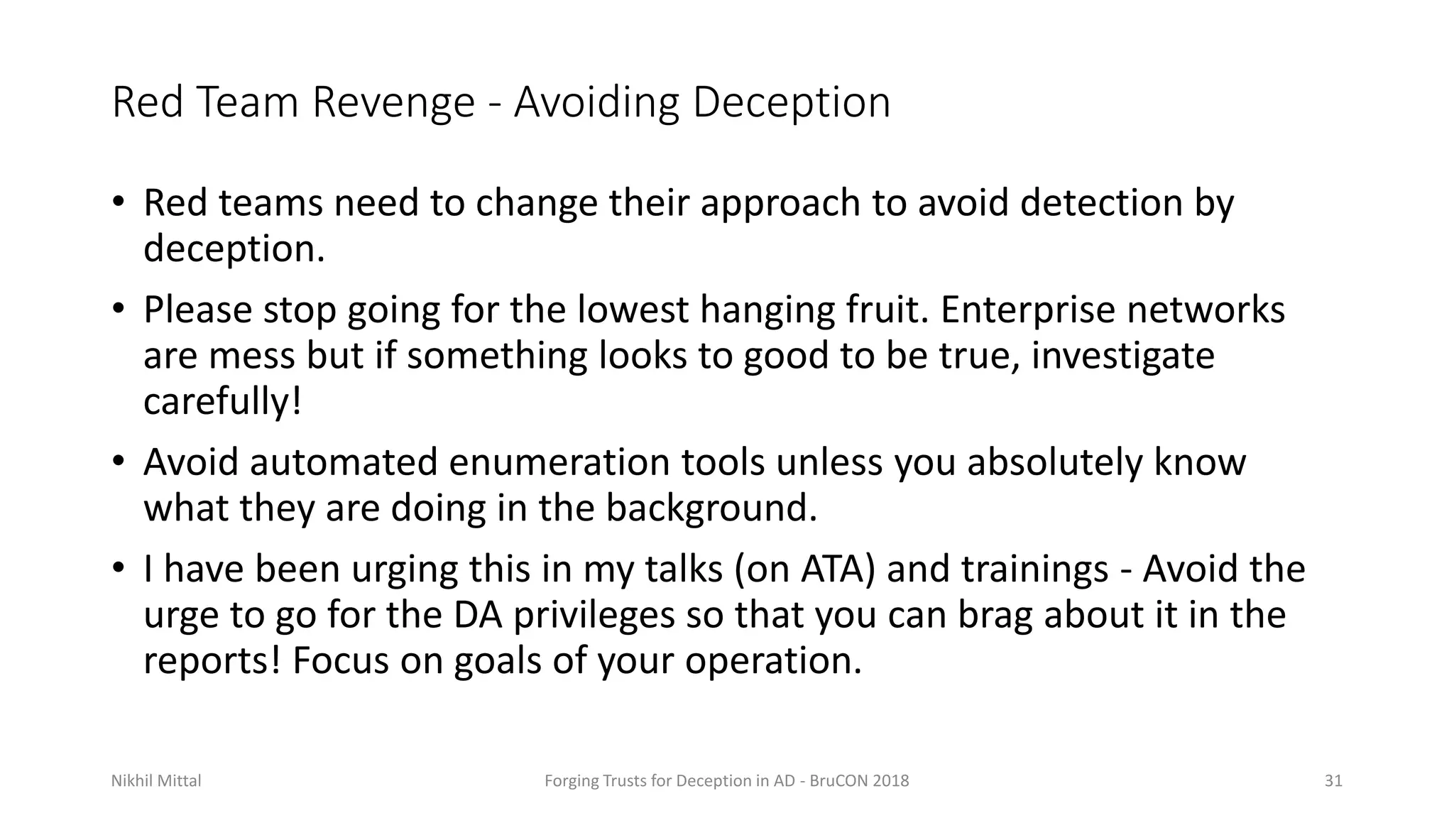 Red Team Revenge - Avoiding Deception
• Red teams need to change their approach to avoid detection by
deception.
• Please stop going for the lowest hanging fruit. Enterprise networks
are mess but if something looks to good to be true, investigate
carefully!
• Avoid automated enumeration tools unless you absolutely know
what they are doing in the background.
• I have been urging this in my talks (on ATA) and trainings - Avoid the
urge to go for the DA privileges so that you can brag about it in the
reports! Focus on goals of your operation.
Nikhil Mittal Forging Trusts for Deception in AD - BruCON 2018 31
 