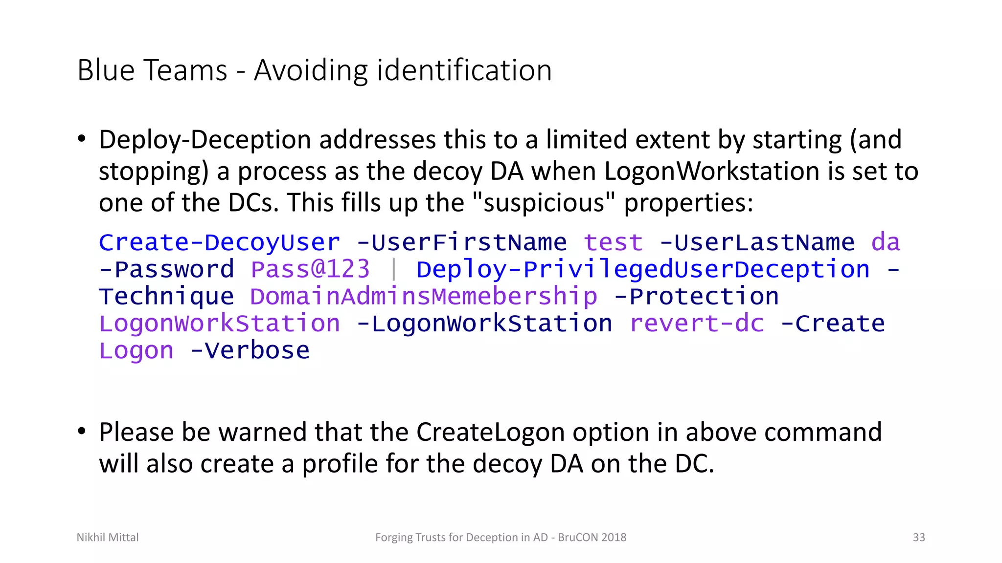 Blue Teams - Avoiding identification
• Deploy-Deception addresses this to a limited extent by starting (and
stopping) a process as the decoy DA when LogonWorkstation is set to
one of the DCs. This fills up the "suspicious" properties:
Create-DecoyUser -UserFirstName test -UserLastName da
-Password Pass@123 | Deploy-PrivilegedUserDeception -
Technique DomainAdminsMemebership -Protection
LogonWorkStation -LogonWorkStation revert-dc -Create
Logon -Verbose
• Please be warned that the CreateLogon option in above command
will also create a profile for the decoy DA on the DC.
Nikhil Mittal Forging Trusts for Deception in AD - BruCON 2018 33
 