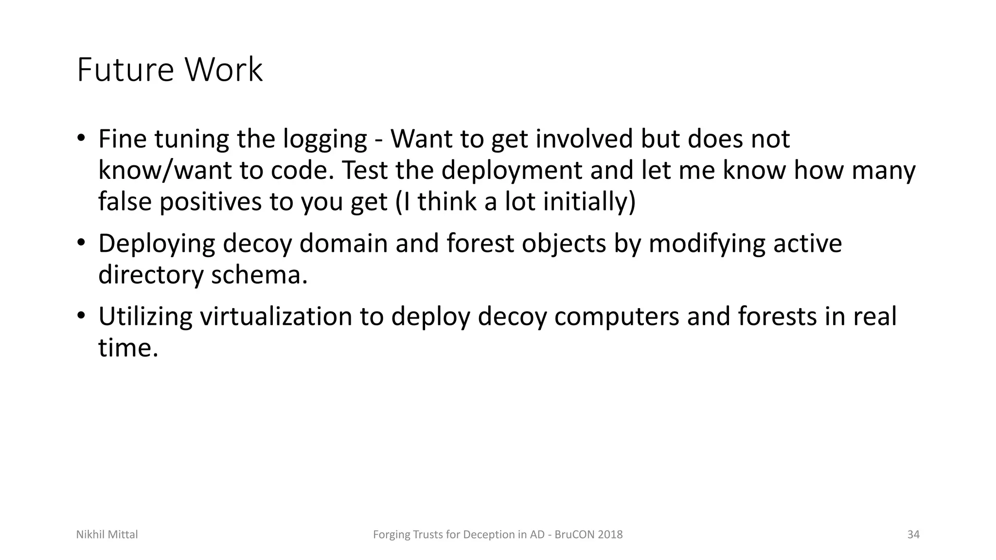 Future Work
• Fine tuning the logging - Want to get involved but does not
know/want to code. Test the deployment and let me know how many
false positives to you get (I think a lot initially)
• Deploying decoy domain and forest objects by modifying active
directory schema.
• Utilizing virtualization to deploy decoy computers and forests in real
time.
Nikhil Mittal Forging Trusts for Deception in AD - BruCON 2018 34
 