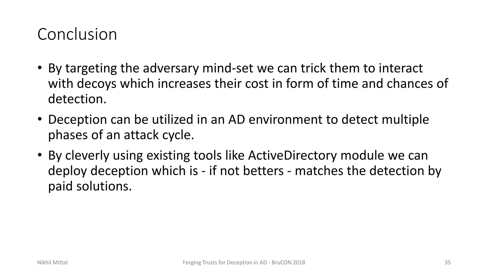 Conclusion
• By targeting the adversary mind-set we can trick them to interact
with decoys which increases their cost in form of time and chances of
detection.
• Deception can be utilized in an AD environment to detect multiple
phases of an attack cycle.
• By cleverly using existing tools like ActiveDirectory module we can
deploy deception which is - if not betters - matches the detection by
paid solutions.
Nikhil Mittal Forging Trusts for Deception in AD - BruCON 2018 35
 