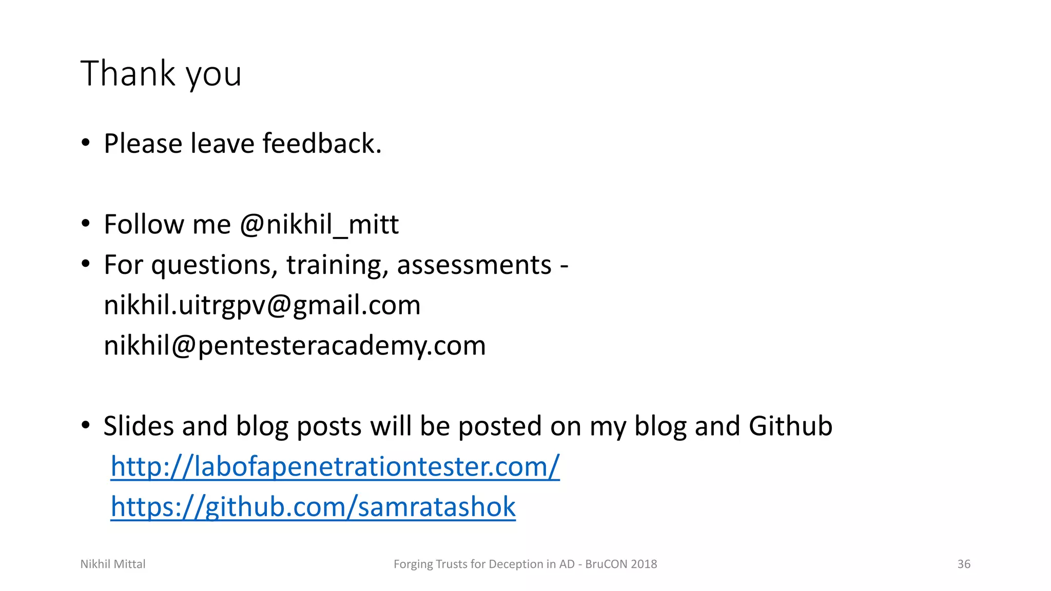 Thank you
• Please leave feedback.
• Follow me @nikhil_mitt
• For questions, training, assessments -
nikhil.uitrgpv@gmail.com
nikhil@pentesteracademy.com
• Slides and blog posts will be posted on my blog and Github
http://labofapenetrationtester.com/
https://github.com/samratashok
Nikhil Mittal Forging Trusts for Deception in AD - BruCON 2018 36
 