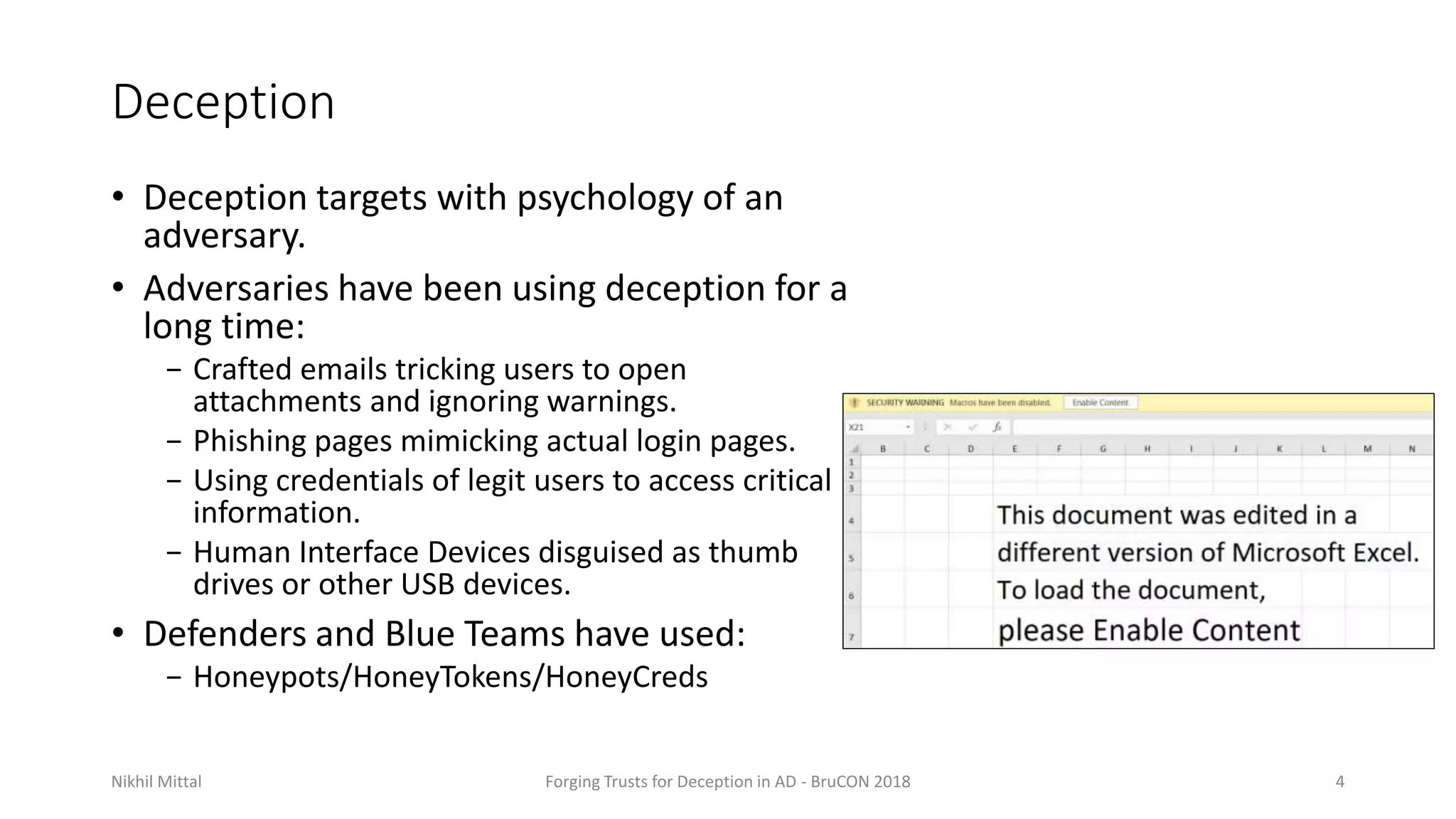 Deception
• Deception targets with psychology of an
adversary.
• Adversaries have been using deception for a
long time:
− Crafted emails tricking users to open
attachments and ignoring warnings.
− Phishing pages mimicking actual login pages.
− Using credentials of legit users to access critical
information.
− Human Interface Devices disguised as thumb
drives or other USB devices.
• Defenders and Blue Teams have used:
− Honeypots/HoneyTokens/HoneyCreds
Nikhil Mittal Forging Trusts for Deception in AD - BruCON 2018 4
 