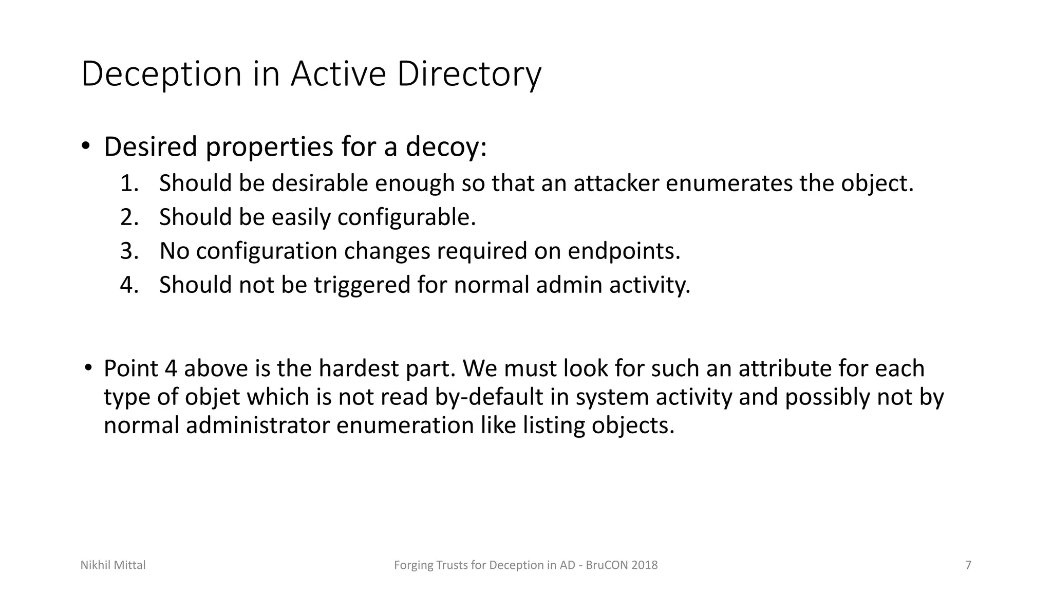 Deception in Active Directory
• Desired properties for a decoy:
1. Should be desirable enough so that an attacker enumerates the object.
2. Should be easily configurable.
3. No configuration changes required on endpoints.
4. Should not be triggered for normal admin activity.
• Point 4 above is the hardest part. We must look for such an attribute for each
type of objet which is not read by-default in system activity and possibly not by
normal administrator enumeration like listing objects.
Nikhil Mittal Forging Trusts for Deception in AD - BruCON 2018 7
 