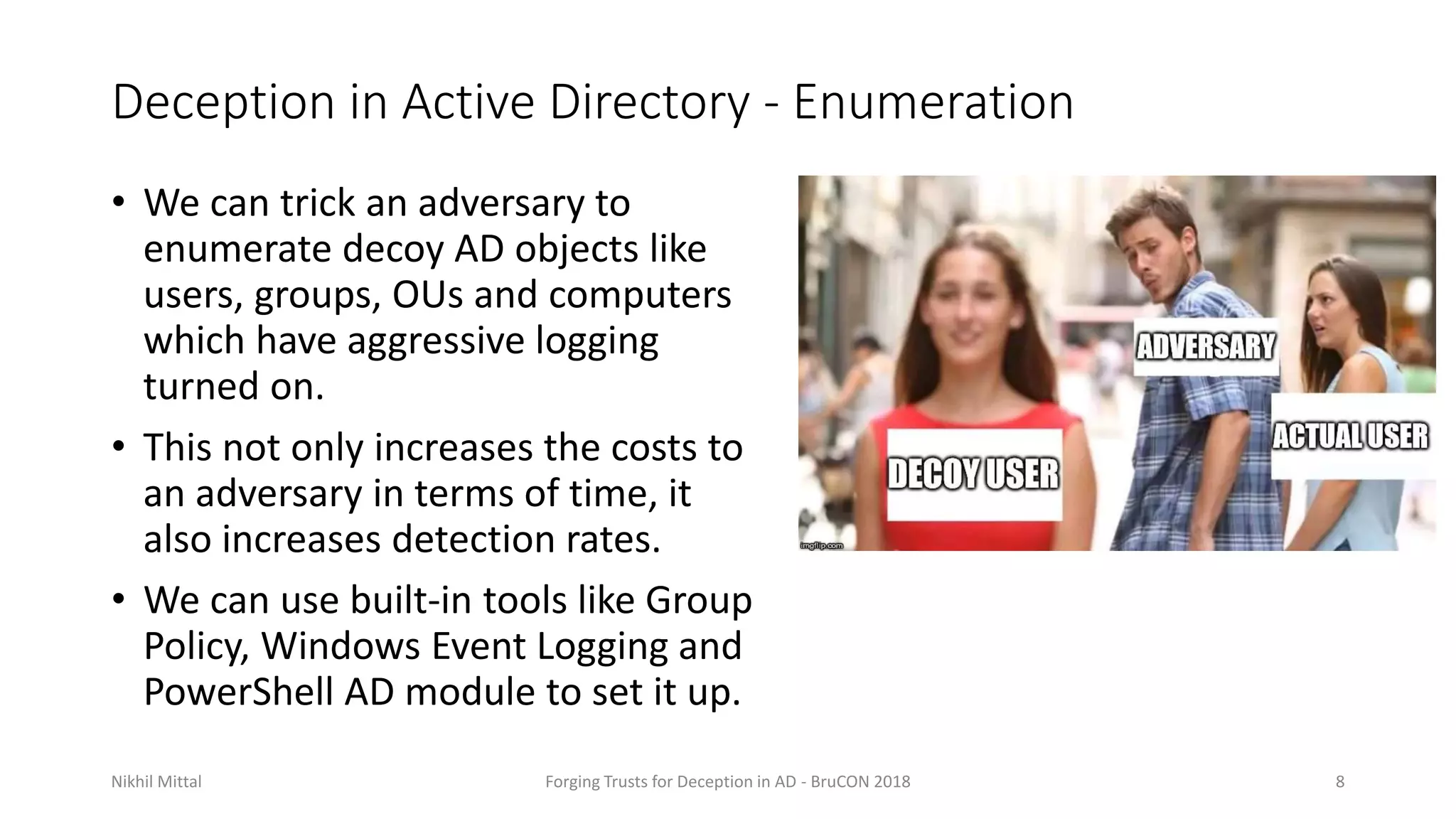 Deception in Active Directory - Enumeration
• We can trick an adversary to
enumerate decoy AD objects like
users, groups, OUs and computers
which have aggressive logging
turned on.
• This not only increases the costs to
an adversary in terms of time, it
also increases detection rates.
• We can use built-in tools like Group
Policy, Windows Event Logging and
PowerShell AD module to set it up.
Nikhil Mittal Forging Trusts for Deception in AD - BruCON 2018 8
 