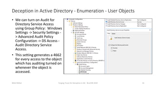 Deception in Active Directory - Enumeration - User Objects
• We can turn on Audit for
Directory Service Access
using Group Policy: Windows
Settings -> Security Settings -
> Advanced Audit Policy
Configuration -> DS Access -
Audit Directory Service
Access.
• This setting generates a 4662
for every access to the object
which has auditing turned on
whenever the object is
accessed.
Nikhil Mittal Forging Trusts for Deception in AD - BruCON 2018 10
 