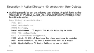 Deception in Active Directory - Enumeration - User Objects
• Auditing needs be set on a decoy user object. A quick look at the
structure of SYSTEM_AUDIT_ACE and AddAuditAccessObjectAce
function is useful:
BOOL AddAuditAccessObjectAce(
PACL pAcl,
DWORD dwAceRevision,
DWORD AceFlags,
DWORD AccessMask, // Rights for which Auditing is done
GUID *ObjectTypeGuid,
GUID *InheritedObjectTypeGuid,
PSID pSid, // SID of Trustees for whom auditing is enabled
BOOL bAuditSuccess, // Audit successful use of a right
BOOL bAuditFailure // Audit failure to use a right
);
Nikhil Mittal Forging Trusts for Deception in AD - BruCON 2018 11
 