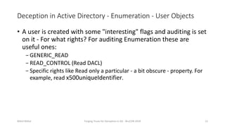 Deception in Active Directory - Enumeration - User Objects
• A user is created with some "interesting" flags and auditing is set
on it - For what rights? For auditing Enumeration these are
useful ones:
− GENERIC_READ
− READ_CONTROL (Read DACL)
− Specific rights like Read only a particular - a bit obscure - property. For
example, read x500uniqueIdentifier.
Nikhil Mittal Forging Trusts for Deception in AD - BruCON 2018 12
 