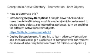 Deception in Active Directory - Enumeration - User Objects
• How to automate this?
• Introducing Deploy-Deception! A simple PowerShell module
(uses the ActiveDirectory module cmdlets) which can be used to
create decoy objects, set interesting attributes, turn on auditing
for different Active Directory objects.
https://github.com/samratashok/
• Deploy-Deception uses AI and ML to learn adversary behaviour
and then uses next-gen Blockchain to compare with our resilient
database of adversary behaviour from 10 million+ endpoints :)
Nikhil Mittal Forging Trusts for Deception in AD - BruCON 2018 13
 