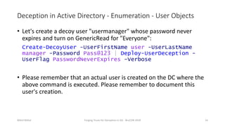 Deception in Active Directory - Enumeration - User Objects
• Let's create a decoy user "usermanager" whose password never
expires and turn on GenericRead for "Everyone":
Create-DecoyUser -UserFirstName user -UserLastName
manager -Password Pass@123 | Deploy-UserDeception -
UserFlag PasswordNeverExpires -Verbose
• Please remember that an actual user is created on the DC where the
above command is executed. Please remember to document this
user's creation.
Nikhil Mittal Forging Trusts for Deception in AD - BruCON 2018 14
 