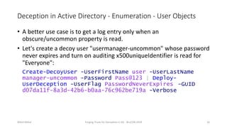 Deception in Active Directory - Enumeration - User Objects
• A better use case is to get a log entry only when an
obscure/uncommon property is read.
• Let's create a decoy user "usermanager-uncommon" whose password
never expires and turn on auditing x500uniqueIdentifier is read for
"Everyone":
Create-DecoyUser -UserFirstName user -UserLastName
manager-uncommon -Password Pass@123 | Deploy-
UserDeception -UserFlag PasswordNeverExpires -GUID
d07da11f-8a3d-42b6-b0aa-76c962be719a -Verbose
Nikhil Mittal Forging Trusts for Deception in AD - BruCON 2018 16
 