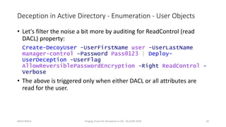 Deception in Active Directory - Enumeration - User Objects
• Let's filter the noise a bit more by auditing for ReadControl (read
DACL) property:
Create-DecoyUser -UserFirstName user -UserLastName
manager-control -Password Pass@123 | Deploy-
UserDeception -UserFlag
AllowReversiblePasswordEncryption -Right ReadControl -
Verbose
• The above is triggered only when either DACL or all attributes are
read for the user.
Nikhil Mittal Forging Trusts for Deception in AD - BruCON 2018 18
 