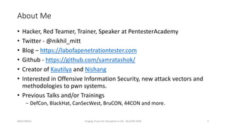 About Me
• Hacker, Red Teamer, Trainer, Speaker at PentesterAcademy
• Twitter - @nikhil_mitt
• Blog – https://labofapenetrationtester.com
• Github - https://github.com/samratashok/
• Creator of Kautilya and Nishang
• Interested in Offensive Information Security, new attack vectors and
methodologies to pwn systems.
• Previous Talks and/or Trainings
− DefCon, BlackHat, CanSecWest, BruCON, 44CON and more.
Nikhil Mittal Forging Trusts for Deception in AD - BruCON 2018 2
 