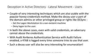 Deception in Active Directory - Lateral Movement - Users
• Couple of very interesting techniques which are also usable with the
popular honey-credentials method. Make the decoy user a part of
the domain admins or other privileged group or rights like DCSync :
− Set the Logon Workstation to a non-existent machine
− Deny logon to the user.
• In both the above cases, even with valid credentials, an adversary
cannot abuse the credentials.
• With Audit Kerberos Authentication Service with Audit Failure
enabled, a 4768 is logged every time someone tries to use that user.
• Such a decoy user will also be very interesting for enumeration!
Nikhil Mittal Forging Trusts for Deception in AD - BruCON 2018 23
 