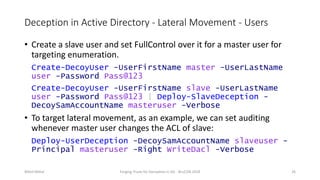 Deception in Active Directory - Lateral Movement - Users
• Create a slave user and set FullControl over it for a master user for
targeting enumeration.
Create-DecoyUser -UserFirstName master -UserLastName
user -Password Pass@123
Create-DecoyUser -UserFirstName slave -UserLastName
user -Password Pass@123 | Deploy-SlaveDeception -
DecoySamAccountName masteruser -Verbose
• To target lateral movement, as an example, we can set auditing
whenever master user changes the ACL of slave:
Deploy-UserDeception -DecoySamAccountName slaveuser -
Principal masteruser -Right WriteDacl -Verbose
Nikhil Mittal Forging Trusts for Deception in AD - BruCON 2018 26
 