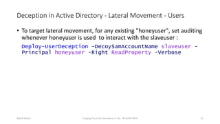 Deception in Active Directory - Lateral Movement - Users
• To target lateral movement, for any existing "honeyuser", set auditing
whenever honeyuser is used to interact with the slaveuser :
Deploy-UserDeception -DecoySamAccountName slaveuser -
Principal honeyuser -Right ReadProperty -Verbose
Nikhil Mittal Forging Trusts for Deception in AD - BruCON 2018 27
 