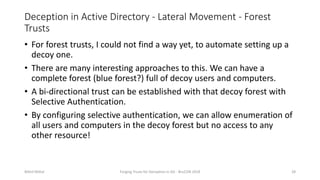 Deception in Active Directory - Lateral Movement - Forest
Trusts
• For forest trusts, I could not find a way yet, to automate setting up a
decoy one.
• There are many interesting approaches to this. We can have a
complete forest (blue forest?) full of decoy users and computers.
• A bi-directional trust can be established with that decoy forest with
Selective Authentication.
• By configuring selective authentication, we can allow enumeration of
all users and computers in the decoy forest but no access to any
other resource!
Nikhil Mittal Forging Trusts for Deception in AD - BruCON 2018 28
 