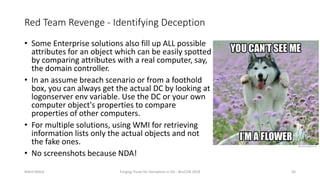 Red Team Revenge - Identifying Deception
• Some Enterprise solutions also fill up ALL possible
attributes for an object which can be easily spotted
by comparing attributes with a real computer, say,
the domain controller.
• In an assume breach scenario or from a foothold
box, you can always get the actual DC by looking at
logonserver env variable. Use the DC or your own
computer object's properties to compare
properties of other computers.
• For multiple solutions, using WMI for retrieving
information lists only the actual objects and not
the fake ones.
• No screenshots because NDA!
Nikhil Mittal Forging Trusts for Deception in AD - BruCON 2018 30
 