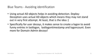 Blue Teams - Avoiding identification
• Using actual AD objects helps in avoiding detection. Deploy-
Deception uses actual AD objects which means they may not stand
out in very first attempt. At least, that is the idea :)
• Specifically for user decoys, it makes sense to create a logon to avoid
funny entries in lastlogon, lastlogontimestamp and logoncount. Even
more for Domain Admin decoys!
Nikhil Mittal Forging Trusts for Deception in AD - BruCON 2018 32
 