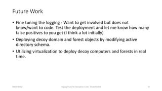 Future Work
• Fine tuning the logging - Want to get involved but does not
know/want to code. Test the deployment and let me know how many
false positives to you get (I think a lot initially)
• Deploying decoy domain and forest objects by modifying active
directory schema.
• Utilizing virtualization to deploy decoy computers and forests in real
time.
Nikhil Mittal Forging Trusts for Deception in AD - BruCON 2018 34
 