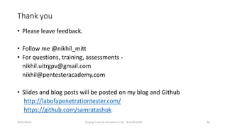 Thank you
• Please leave feedback.
• Follow me @nikhil_mitt
• For questions, training, assessments -
nikhil.uitrgpv@gmail.com
nikhil@pentesteracademy.com
• Slides and blog posts will be posted on my blog and Github
http://labofapenetrationtester.com/
https://github.com/samratashok
Nikhil Mittal Forging Trusts for Deception in AD - BruCON 2018 36
 