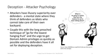 Deception - Attacker Psychology
• Attackers have illusory superiority over
defenders - a mental state where they
think of defenders as idiots who
cannot take care of their own
backyard.
• Couple this with the long preached
technique of "go for the lowest
hanging fruit" and the urge to get
Domain Admin privileges as quickly as
possible and the defenders have it all
set for deploying deception.
Nikhil Mittal Forging Trusts for Deception in AD - BruCON 2018 5
Source: https://80000hours.org/2012/11/do-you-think-you-re-
better-than-average/
 