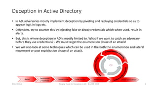 Deception in Active Directory
• In AD, adversaries mostly implement deception by pivoting and replaying credentials so as to
appear legit in logs etc.
• Defenders, try to counter this by injecting fake or decoy credentials which when used, result in
alerts.
• But, this is where deception in AD is mostly limited to. What if we want to catch an adversary
before they use credentials? - We must target the enumeration phase of an attack!
• We will also look at some techniques which can be used in the both the enumeration and lateral
movement or post exploitation phase of an attack.
Nikhil Mittal Forging Trusts for Deception in AD - BruCON 2018 6
Recon
Exploitation
/ Foothold
 