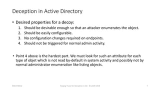 Deception in Active Directory
• Desired properties for a decoy:
1. Should be desirable enough so that an attacker enumerates the object.
2. Should be easily configurable.
3. No configuration changes required on endpoints.
4. Should not be triggered for normal admin activity.
• Point 4 above is the hardest part. We must look for such an attribute for each
type of objet which is not read by-default in system activity and possibly not by
normal administrator enumeration like listing objects.
Nikhil Mittal Forging Trusts for Deception in AD - BruCON 2018 7
 