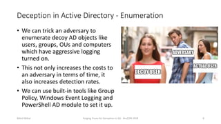 Deception in Active Directory - Enumeration
• We can trick an adversary to
enumerate decoy AD objects like
users, groups, OUs and computers
which have aggressive logging
turned on.
• This not only increases the costs to
an adversary in terms of time, it
also increases detection rates.
• We can use built-in tools like Group
Policy, Windows Event Logging and
PowerShell AD module to set it up.
Nikhil Mittal Forging Trusts for Deception in AD - BruCON 2018 8
 