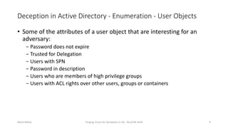 Deception in Active Directory - Enumeration - User Objects
• Some of the attributes of a user object that are interesting for an
adversary:
− Password does not expire
− Trusted for Delegation
− Users with SPN
− Password in description
− Users who are members of high privilege groups
− Users with ACL rights over other users, groups or containers
Nikhil Mittal Forging Trusts for Deception in AD - BruCON 2018 9
 